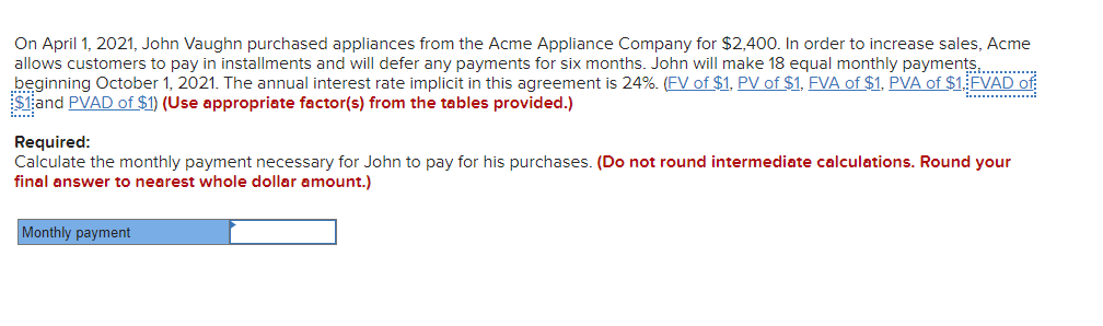On April 1, 2021, John Vaughn purchased appliances from the Acme Appliance Company for $2,400. In order to increase sales, Acme
allows customers to pay in installments and will defer any payments for six months. John will make 18 equal monthly payments............
beginning October 1, 2021. The annual interest rate implicit in this agreement is 24%. (FV of $1, PV of $1, FVA of $1, PVA of $1. FVAD of
$1 and PVAD of $1) (Use appropriate factor(s) from the tables provided.)
Required:
Calculate the monthly payment necessary for John to pay for his purchases. (Do not round intermediate calculations. Round your
final answer to nearest whole dollar amount.)
Monthly payment