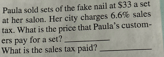 Paula sold sets of the fake nail at $33 a set
at her salon. Her city charges 6.6% sales
tax. What is the price that Paula's custom-
ers pay for a set?
What is the sales tax paid?