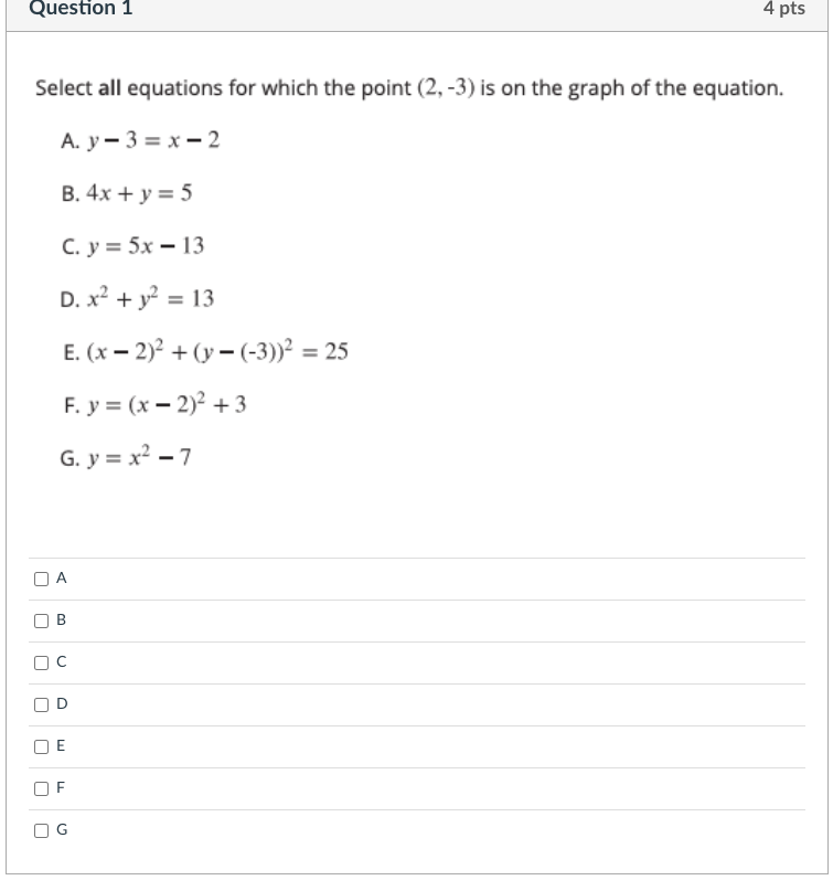 Question 1
4 pts
Select all equations for which the point (2, -3) is on the graph of the equation.
А. у — 3 %3D х—2
B. 4x + y = 5
С. у %3D 5х — 13
D. x? + y? = 13
Е. (х — 2)? + (у - (-3))? 3 25
F. y = (x – 2)² + 3
G. y = x? – 7
A
E
F
O G
B.
