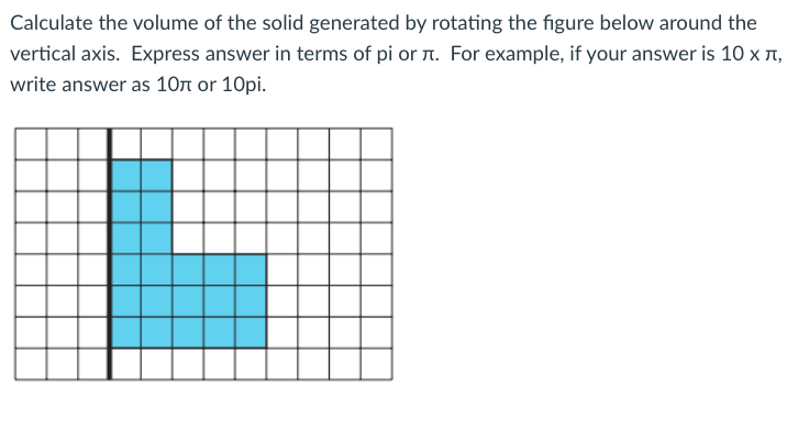 Calculate the volume of the solid generated by rotating the figure below around the
vertical axis. Express answer in terms of pi or r. For example, if your answer is 10 x 1,
write answer as 10r or 10pi.
