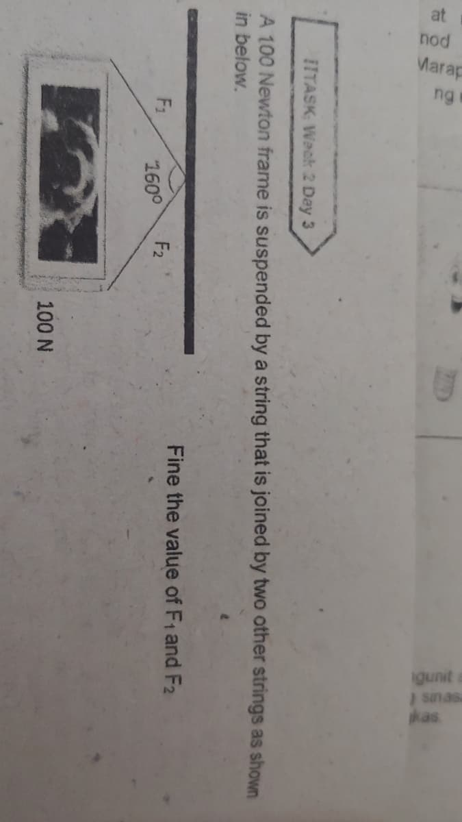 at
nod
Marap
ng
igunit
I sinasa
kas
IITASK Weck 2 Day 3
A 100 Newton frame is suspended by a string that is joined by two other strings as shown
in below.
Fine the value of F1 and F2
F1
F2
160°
100 N
