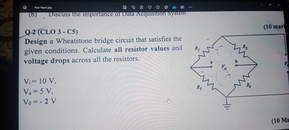 G
Past Paper.jpg
Discuss the importance of Data Acquisition system.
Q2 (CLO 3-C5)
Design a Wheatstone bridge circuit that satisfies the
given conditions. Calculate all resistor values and
voltage drops across all the resistors.
Vi= 10 V,
Va = 5 V,
Vo=-2 V
R1
411
R₂
(10 marl
(10 Ma