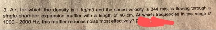 3. Air, for which the density is 1 kg/m3 and the sound velocity is 344 m/s, is flowing through a
single-chamber expansion muffler with a length of 40 cm. At which frequencies in the range of
1000-2000 Hz, this muffler reduces noise most effectively? (