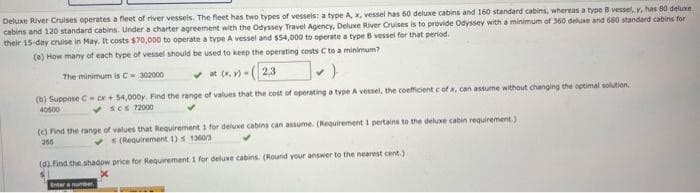 Deluxe River Cruises operates a fleet of river vessels. The fleet has two types of vessels: a type A, x, vessel has 60 deluxe cabins and 160 standard cabins, whereas a type B vessel, y, has 80 deluxe
cabins and 120 standard cabins. Under a charter agreement with the Odyssey Travel Agency, Deluxe River Cruises is to provide Odyssey with a minimum of 360 deluxe and 680 standard cabins for
their 15-day cruise in May. It costs $70,000 to operate a type A vessel and $54,000 to operate a type B vessel for that period.
(a) How many of each type of vessel should be used to keep the operating costs C to a minimum?
The minimum is C-302000
✓at (x,y)-(2,3
(b) Suppose C cx + 54,000y. Find the range of values that the cost of operating a type A vessel, the coefficient c of x, can assume without changing the optimal solution.
40500
✓scs 72000
(c) Find the range of values that Requirement 1 for deluxe cabins can assume. (Requirement 1 pertains to the deluxe cabin requirement.)
266
✓s (Requirement 1) s 13603
(d) Find the shadow price for Requirement 1 for deluxe cabins. (Round your answer to the nearest cent.)
Enter a number