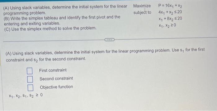 (A) Using slack variables, determine the initial system for the linear
programming problem.
(B) Write the simplex tableau and identify the first pivot and the
entering and exiting variables.
(C) Use the simplex method to solve the problem.
First constraint
Second constraint
Objective function
***
X₁, X2, S1, S₂ 20
Maximize
subject to
(A) Using slack variables, determine the initial system for the linear programming problem. Use s, for the first
constraint and s₂ for the second constraint.
P= 16x₁ + x2
4x₁ + x₂ ≤20
X₁ + 8x₂ ≤20
X₁, X₂ 20