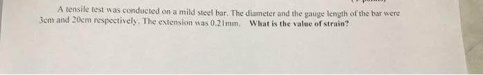 A tensile test was conducted on a mild steel bar. The diameter and the gauge length of the bar were
3cm and 20cm respectively. The extension was 0.21mm. What is the value of strain?