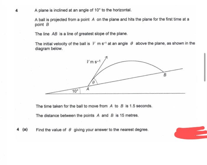 4 (a)
A plane is inclined at an angle of 10° to the horizontal.
A ball is projected from a point A on the plane and hits the plane for the first time at a
point B
The line AB is a line of greatest slope of the plane.
The initial velocity of the ball is Vm s-¹ at an angle above the plane, as shown in the
diagram below.
10°
Vms-1
A
0
The time taken for the ball to move from A to B is 1.5 seconds.
The distance between the points A and B is 15 metres.
Find the value of giving your answer to the nearest degree.
B