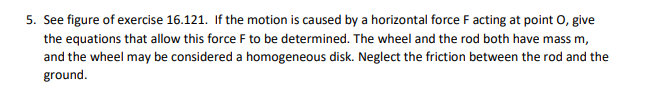5. See figure of exercise 16.121. If the motion is caused by a horizontal force F acting at point O, give
the equations that allow this force F to be determined. The wheel and the rod both have mass m,
and the wheel may be considered a homogeneous disk. Neglect the friction between the rod and the
ground.