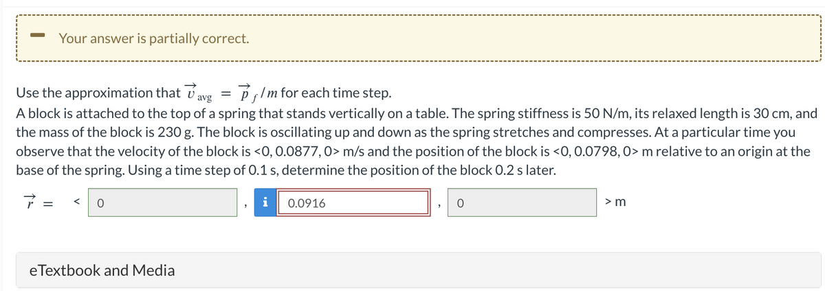 Your answer is partially correct.
Use the approximation that ✓
Pflm for each time step.
avg
A block is attached to the top of a spring that stands vertically on a table. The spring stiffness is 50 N/m, its relaxed length is 30 cm, and
the mass of the block is 230 g. The block is oscillating up and down as the spring stretches and compresses. At a particular time you
observe that the velocity of the block is <0, 0.0877, 0> m/s and the position of the block is <0, 0.0798, 0> m relative to an origin at the
base of the spring. Using a time step of 0.1 s, determine the position of the block 0.2 s later.
7 =
0
eTextbook and Media
=
0.0916
0
> m