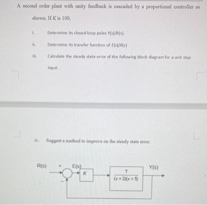 A second order plant with unity feedback is cascaded by a proportional controller as
shown. If K is 100,
1.
HI.
Determine its closed-loop poles Y(s)/R(s).
Determine its transfer function of E(s)/R(s)
Calculate the steady state error of the following block diagram for a unit step
R(s)
input.
iv. Suggest a method to improve on the steady state error.
E(s)
K
pito
7
(s+2)(s+5)
Y(s)