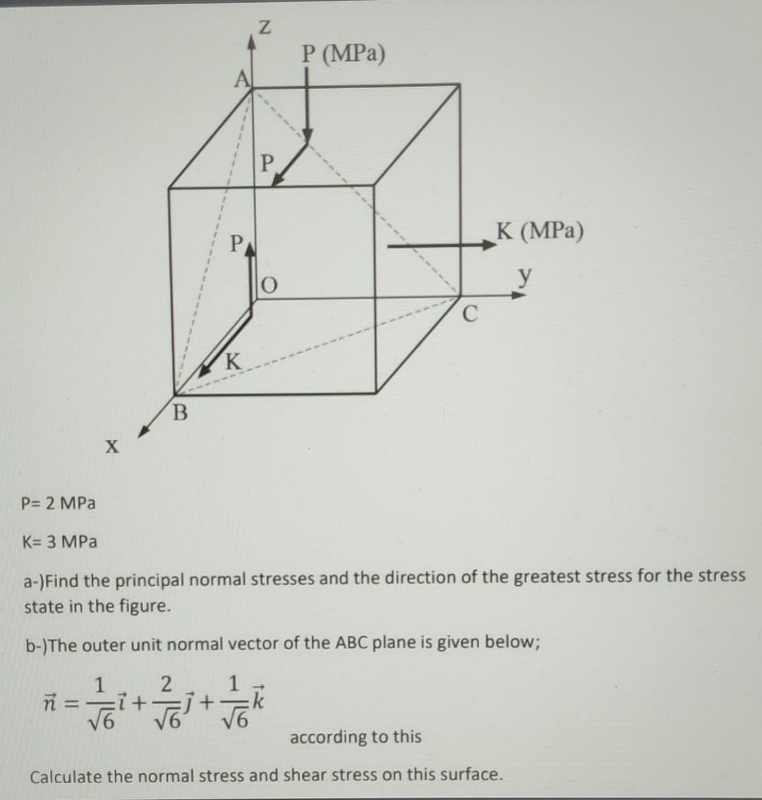 P= 2 MPa
K= 3 MPa
X
ñ = :7 +
√6
B
SL
K
Z
2
1/6+ /6
j+
√6
P
P (MPa)
a-)Find the principal normal stresses and the direction of the greatest stress for the stress
state in the figure.
b-)The outer unit normal vector of the ABC plane is given below;
C
K (MPa)
y
according to this
Calculate the normal stress and shear stress on this surface.