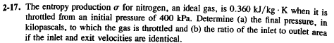 2-17. The entropy production or for nitrogen, an ideal gas, is 0.360 kJ/kg K when it is
throttled from an initial pressure of 400 kPa. Determine (a) the final pressure, in
kilopascals, to which the gas is throttled and (b) the ratio of the inlet to outlet area
if the inlet and exit velocities are identical.