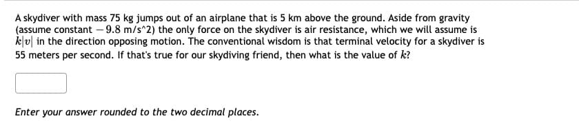 A skydiver with mass 75 kg jumps out of an airplane that is 5 km above the ground. Aside from gravity
(assume constant -9.8 m/s^2) the only force on the skydiver is air resistance, which we will assume is
kv in the direction opposing motion. The conventional wisdom is that terminal velocity for a skydiver is
55 meters per second. If that's true for our skydiving friend, then what is the value of k?
Enter your answer rounded to the two decimal places.