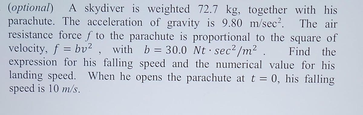 (optional) A skydiver is weighted 72.7 kg, together with his
parachute. The acceleration of gravity is 9.80 m/sec². The air
resistance force f to the parachute is proportional to the square of
velocity, f = bv², with b = 30.0 Nt sec²/m². Find the
expression for his falling speed and the numerical value for his
landing speed. When he opens the parachute at t = 0, his falling
speed is 10 m/s.