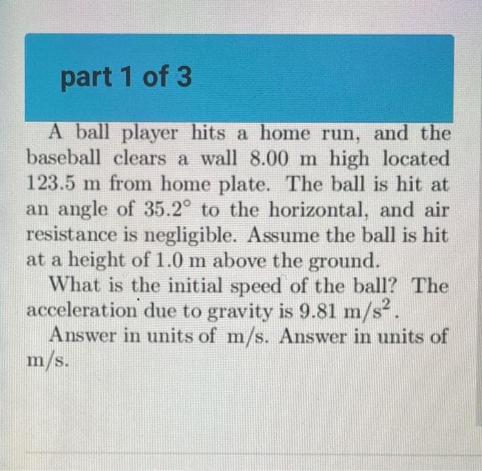 part 1 of 3
A ball player hits a home run, and the
baseball clears a wall 8.00 m high located
123.5 m from home plate. The ball is hit at
an angle of 35.2° to the horizontal, and air
resistance is negligible. Assume the ball is hit
at a height of 1.0 m above the ground.
What is the initial speed of the ball? The
acceleration due to gravity is 9.81 m/s².
Answer in units of m/s. Answer in units of
m/s.