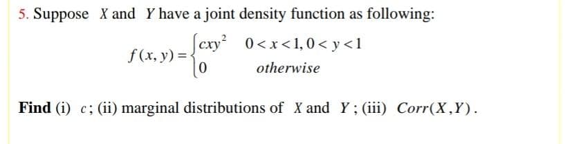 5. Suppose X and Y have a joint density function as following:
[exy²
0<x<1,0<y <1
otherwise
f(x, y) =
Find (i) c; (ii) marginal distributions of X and Y; (iii) Corr(X,Y).
