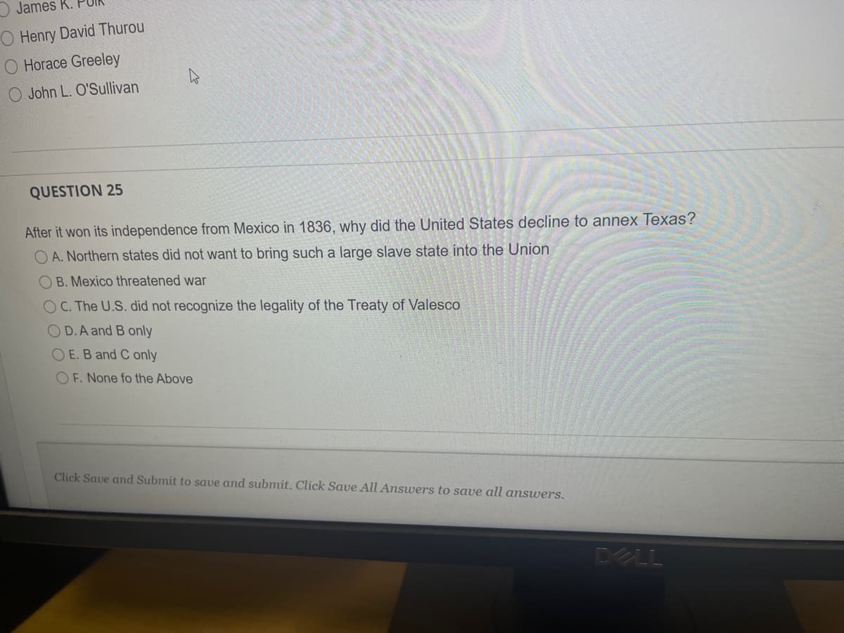 James K. PU
O Henry David Thurou
O Horace Greeley
O John L. O'Sullivan
QUESTION 25
After it won its independence from Mexico in 1836, why did the United States decline to annex Texas?
O A. Northern states did not want to bring such a large slave state into the Union
OB. Mexico threatened war
OC. The U.S. did not recognize the legality of the Treaty of Valesco
O D.A and B only
O E. B and C only
O F. None fo the Above
Click Save and Submit to save and submit. Click Save All Answers to save all answers.
DELL
