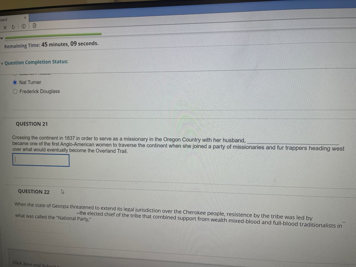 oard
Remaining Time: 45 minutes, 09 seconds.
* Question Completion Status:
O Nat Turner
O Frederick Douglass
QUESTION 21
Crossing the continent in 1837 in order to serve as a missionary in the Oregon Country with her husband,
became one of the first Anglo-American women to traverse the continent when she joined a party of missionaries and fur trappers heading west
over what would eventually become the Overland Trail.
QUESTION 22
When the state of Georgia threatened to extend its legal jurisdiction over the Cherokee people, resistence by the tribe was led by
--the elected chief of the tribe that combined support from wealth mixed-blood and full-blood traditionalists in
what was called the "National Party,"
Click Save and Submit t
