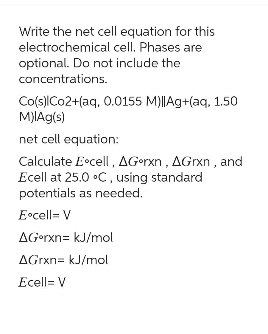 Write the net cell equation for this
electrochemical cell. Phases are
optional. Do not include the
concentrations.
Co(s)lCo2+(aq, 0.0155 M)||Ag+(aq, 1.50
M)|Ag(s)
net cell equation:
Calculate Eocell, AGorxn, AGrxn, and
Ecell at 25.0 °C, using standard
potentials as needed.
E cell= V
AGorxn= kJ/mol
AGrxn= kJ/mol
Ecell= V