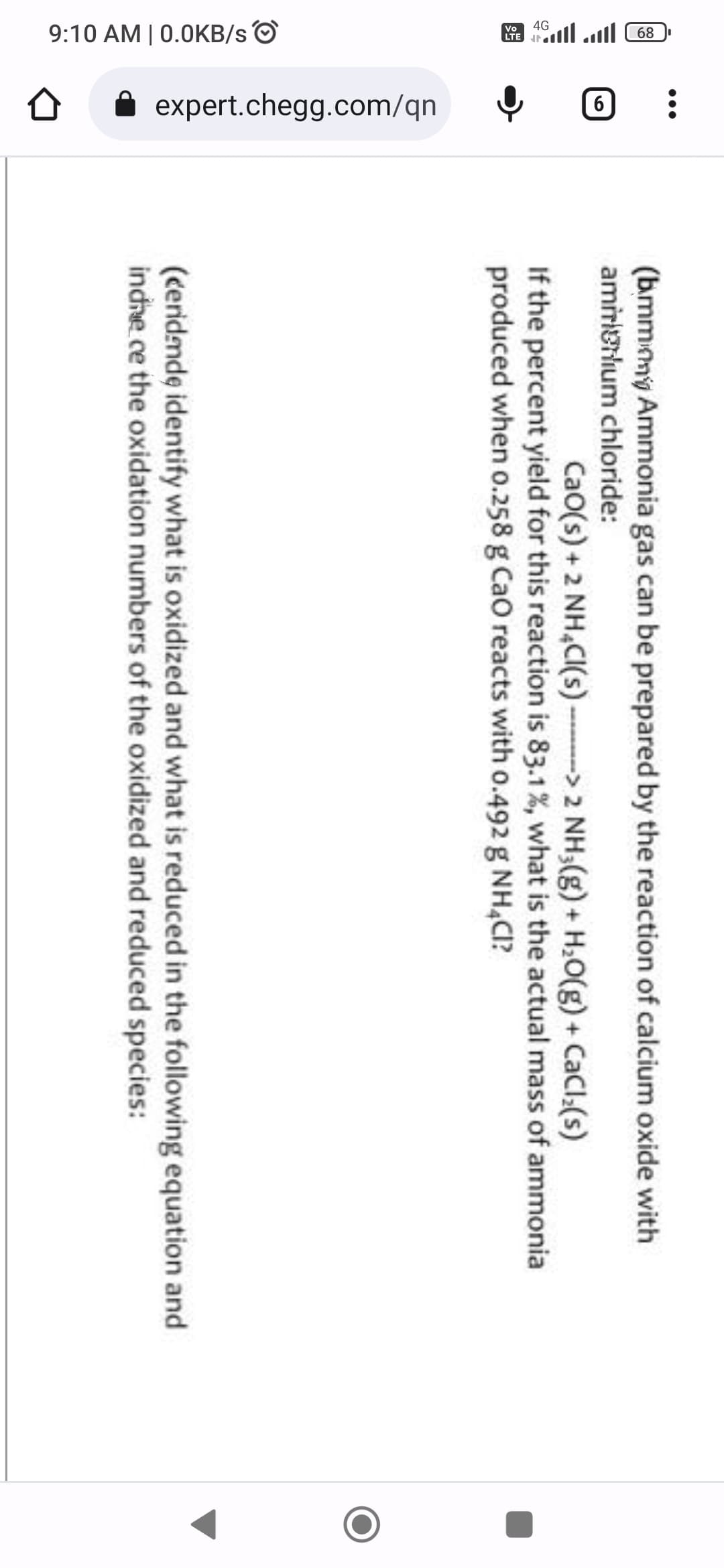 פייון יייון 89
9:10 AM | 0.0KB/s
--
expert.chegg.com/qn
(b.mmng Ammonia gas can be prepared by the reaction of calcium oxide with
amiinium chloride:
Cao(s) + 2NH₂Cl(s)-> 2 NH3(g) + H₂O(g) + CaCl₂(s)
If the percent yield for this reaction is 83.1%, what is the actual mass of ammonia
produced when 0.258 g Cao reacts with 0.492 g NH4CI?
(ceridende identify what is oxidized and what is reduced in the following equation and
indre ce the oxidation numbers of the oxidized and reduced species: