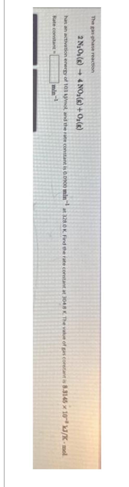 The gas-phate reaction
2 N₂Os(8)→ 4NO₂ (s) + O₂(8)
has an activation energy of 103 kJ/mol, and the rate constant is 0.0900 min at 328.0 K. Find the rate constant at 304 8 K. The value of gas constant is 8.3145 x 10 kJ/K-mol
Rate constant =
min-¹