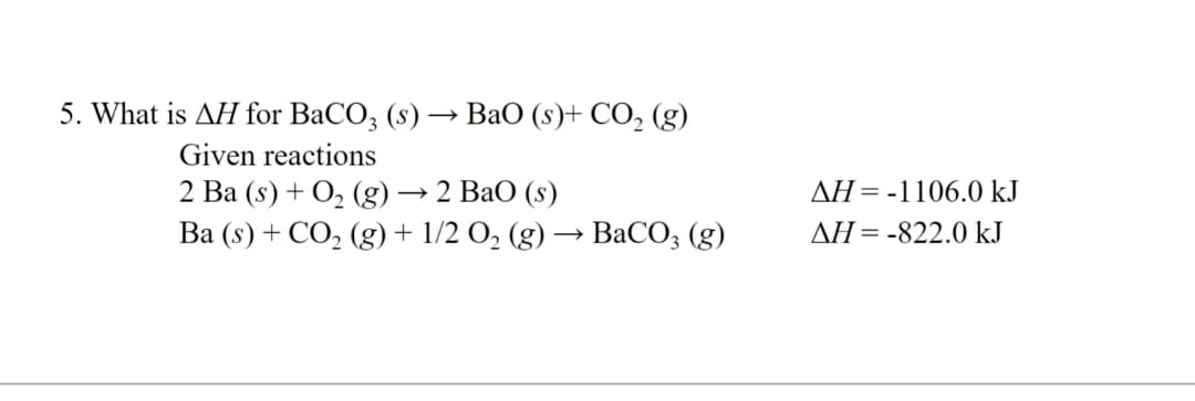 5. What is AH for BaCO3 (s) → BaO (s)+ CO₂ (g)
Given reactions
2 Ba (s)+ O, (g) → 2 BaO (s)
Ba (s) + CO₂ (g) + 1/2 O₂ (g) → BaCO3 (g)
AH = -1106.0 kJ
AH-822.0 kJ