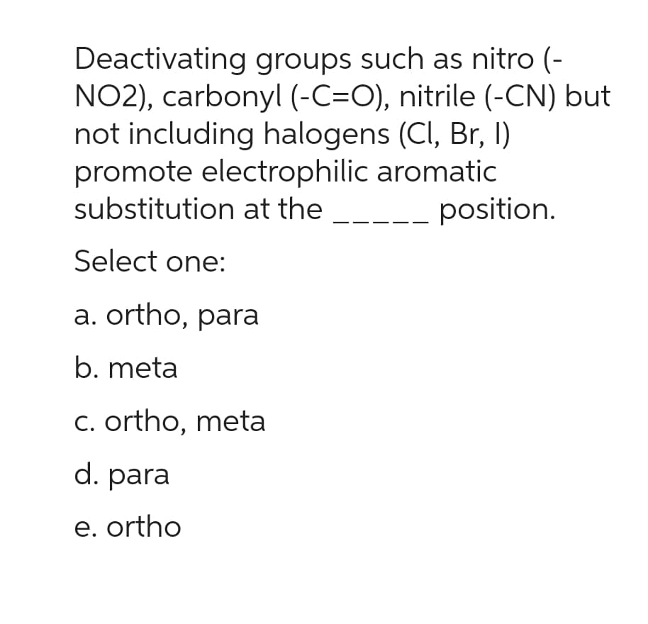 Deactivating groups such as nitro (-
NO2), carbonyl (-C=O), nitrile (-CN) but
not including halogens (Cl, Br, I)
promote electrophilic aromatic
substitution at the
position.
Select one:
a. ortho, para
b. meta
c. ortho, meta
d. para
e. ortho