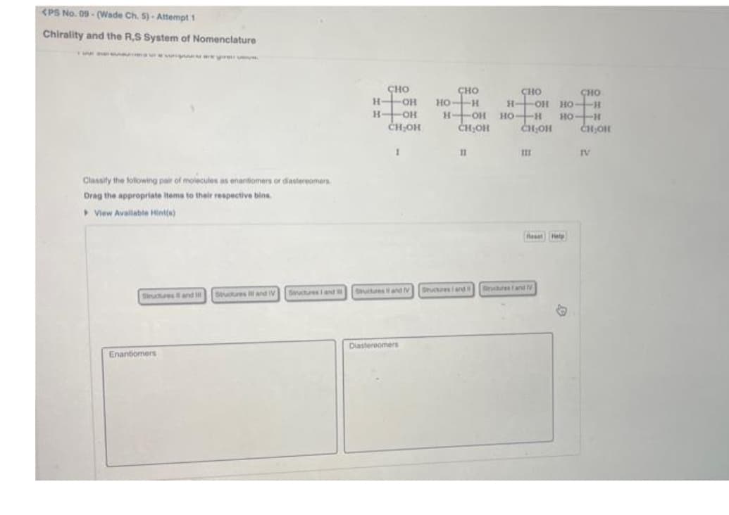 <PS No. 09-(Wade Ch. 5)-Attempt 1
Chirality and the R,S System of Nomenclature
were ev
Classify the following pair of molecules as enantiomers or diastereomers
Drag the appropriate items to their respective bins.
View Available Hint(s)
Structures and I Stuctures ill and TV Saructures and
Enantiomers
CHO
СНО
-ОН но-н
H-OH
CH₂OH
1
Sructures and V
Diastereomers
HOH
CH OH
П
Dructures and
сно
сно
н-он нон
HO-H
но-н
CH.OIL
CH OH
feat help
ructures and V
IV