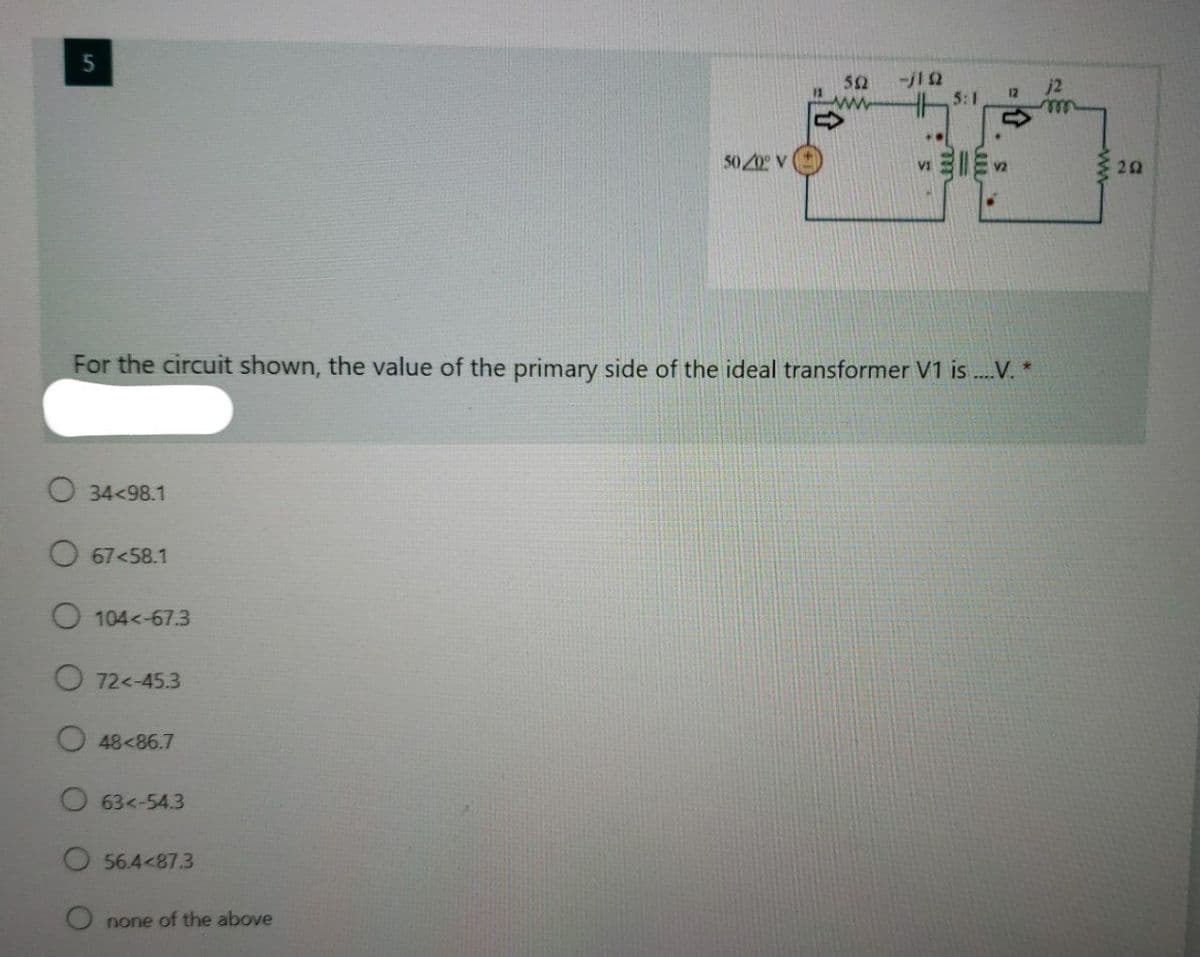 5
52
13
-j12
5:1
j2
12
ww
50 20 V
20
VI
For the circuit shown, the value of the primary side of the ideal transformer V1 is .V. *
O 34<98.1
O 67<58.1
O 104<-67.3
O 72<-45.3
O 48<86.7
O63<-54.3
O 56.4<87.3
O none of the above
ww
