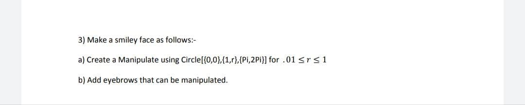 3) Make a smiley face as follows:-
a) Create a Manipulate using Circle[{0,0},{1,r},{Pi,2Pi}] for .01 <r <1
b) Add eyebrows that can be manipulated.
