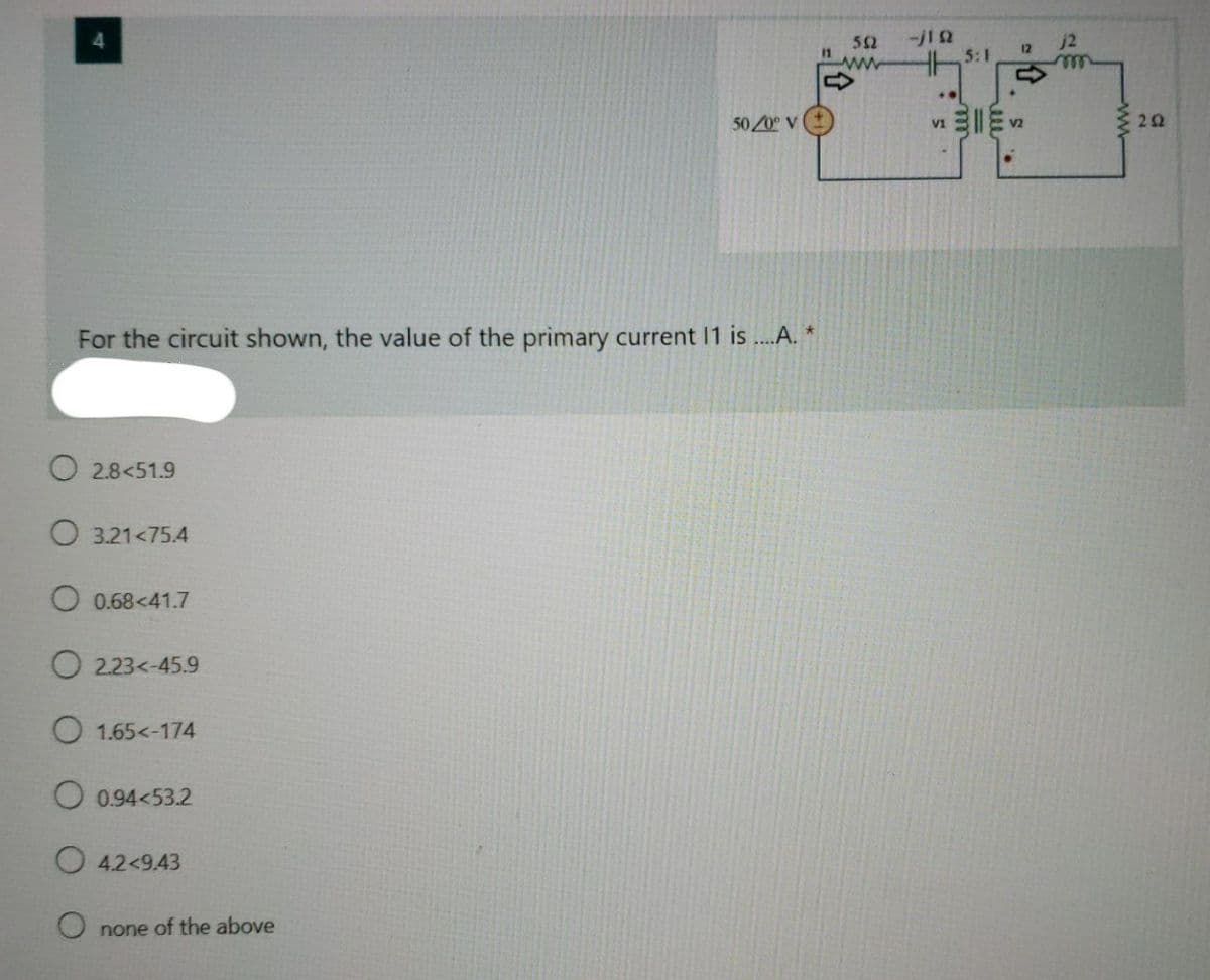 52
j2
12
ww
50/0 V
22
V1
For the circuit shown, the value of the primary current 11 is ...A. *
O 2.8<51.9
O 3.21<75.4
O 0.68<41.7
O 2.23<-45.9
O 1.65<-174
O 0.94<53.2
O 4.2<9.43
O none of the above
