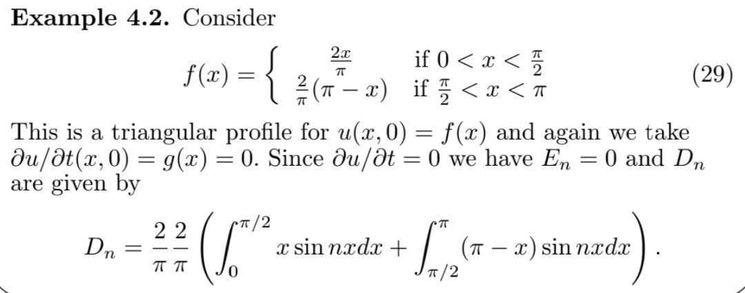 Example 4.2. Consider
if 0 < x < 5
2 (T – x) if 5 < x < T
2.x
(29)
This is a triangular profile for u(x,0) = f(x) and again we take
du/ət(x,0) = g(x) = 0. Since du/dt = 0 we have En = 0 and Dn
are given by
%3D
||
22
(T – x) sin nxdx
7/2
Dn
x sin nxdx +
