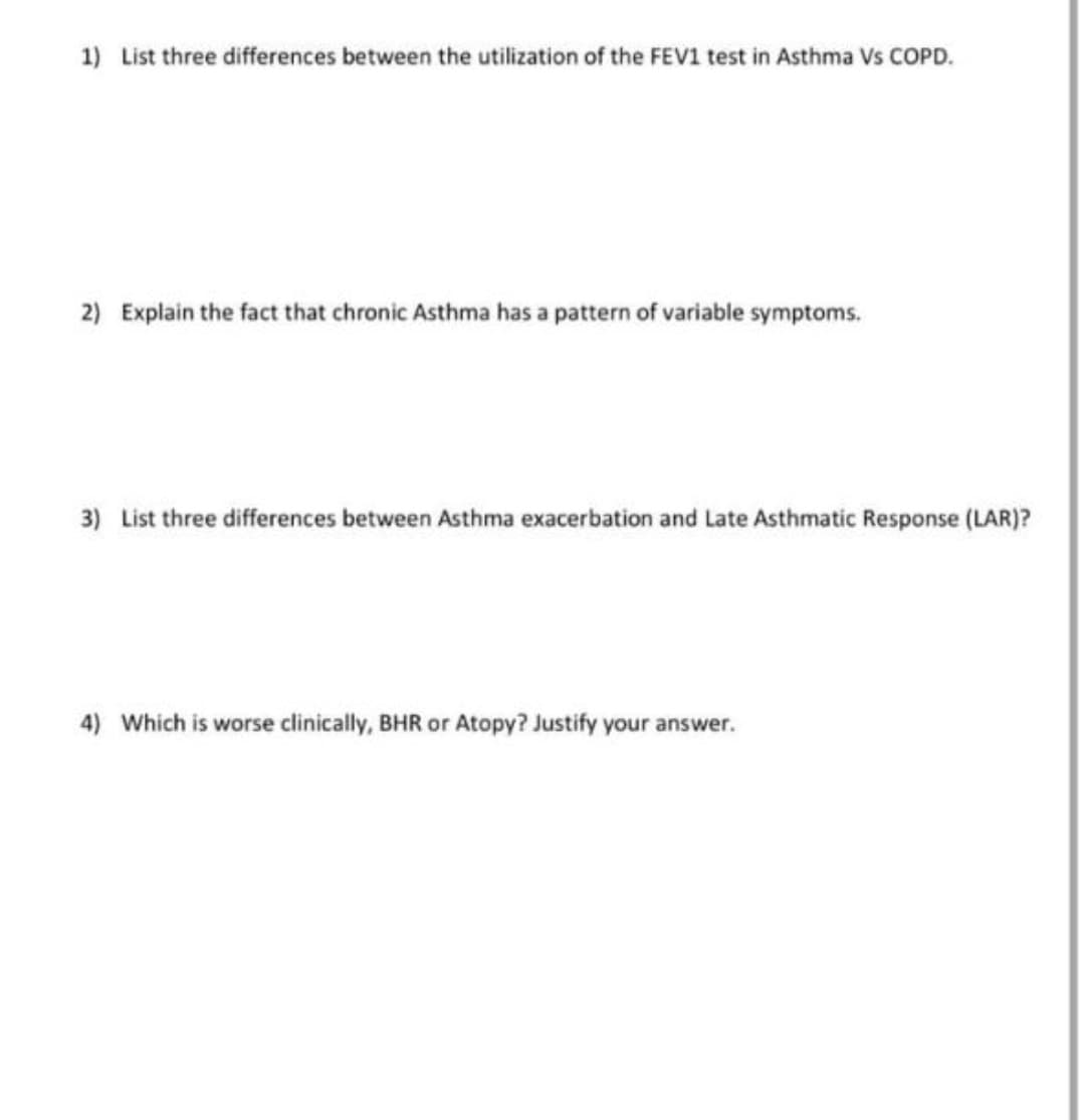 1) List three differences between the utilization of the FEV1 test in Asthma Vs COPD.
2) Explain the fact that chronic Asthma has a pattern of variable symptoms.
3) List three differences between Asthma exacerbation and Late Asthmatic Response (LAR)?
4) Which is worse clinically, BHR or Atopy? Justify your answer.
