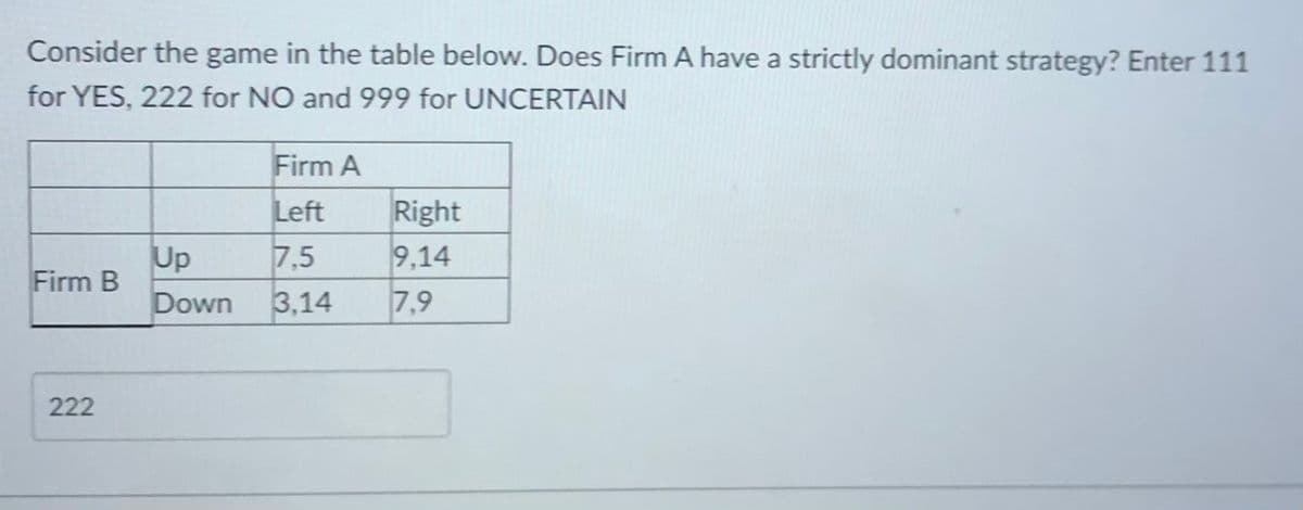 Consider the game in the table below. Does Firm A have a strictly dominant strategy? Enter 111
for YES, 222 for NO and 999 for UNCERTAIN
Firm A
Left
Right
9,14
Up
Firm B
7,5
Down
3,14
7,9
222
