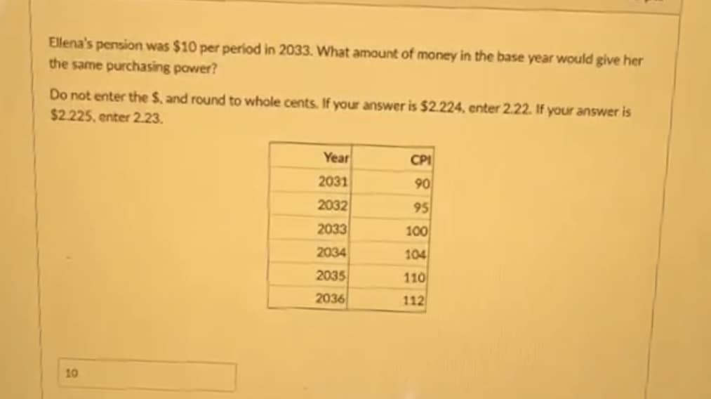 Ellena's pension was $10 per period in 2033. What amount of money in the base year would give her
the same purchasing power?
Do not enter the S, and round to whole cents. If your answer is $2.224, enter 2.22. If your answer is
$2.225, enter 2.23.
10
Year
2031
2032
2033
2034
2035
2036
CPI
90
95
100
104
110
112