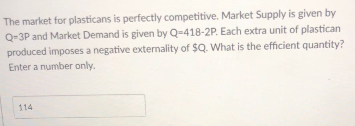 The market for plasticans is perfectly competitive. Market Supply is given by
Q=3P and Market Demand is given by Q=418-2P. Each extra unit of plastican
produced imposes a negative externality of $Q. What is the efficient quantity?
Enter a number only.
114
