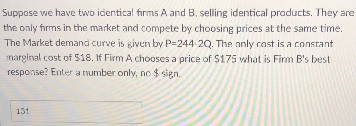 Suppose we have two identical firms A and B, selling identical products. They are
the only firms in the market and compete by choosing prices at the same time.
The Market demand curve is given by P=244-2Q. The only cost is a constant
marginal cost of $18. If Firm A chooses a price of $175 what is Firm B's best
response? Enter a number only, no $ sign.
131
