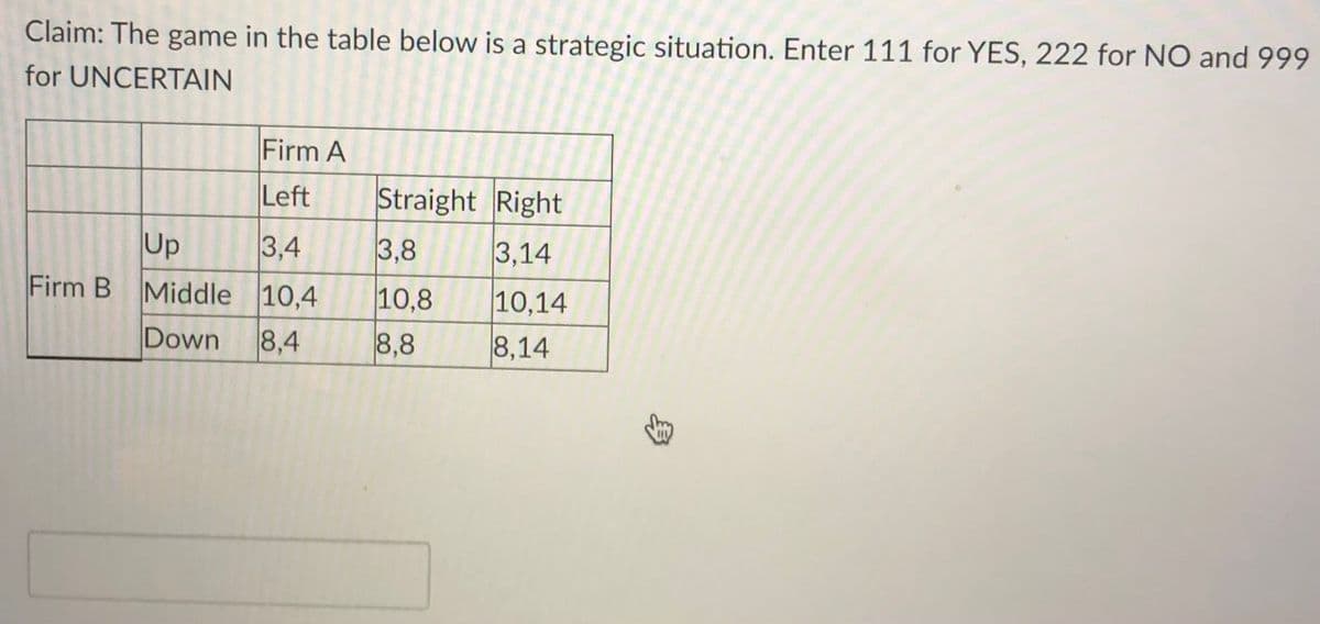 Claim: The game in the table below is a strategic situation. Enter 111 for YES, 222 for NO and 999
for UNCERTAIN
Firm A
Left
Straight Right
Up
Firm B Middle 10,4
3,4
3,8
3,14
10,14
10,8
8,8
Down
8,4
8,14
