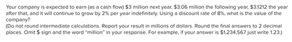 Your company is expected to earn (as a cash flow) $3 million next year, $3.06 million the following year, $31212 the year
after that, and it will continue to grow by 2% per year indefinitely. Using a discount rate of 8%, what is the value of the
сompany?
(Do not round intermediate calculations. Report your result in millions of dollars. Round the final answers to 2 decimal
places. Omit $ sign and the word "million" in your response. For example, if your answer is $1,234,567 just write 1.23)
