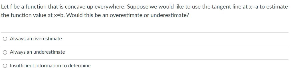 Let f be a function that is concave up everywhere. Suppose we would like to use the tangent line at x=a to estimate
the function value at x=b. Would this be an overestimate or underestimate?
O Always an overestimate
O Always an underestimate
O Insufficient information to determine
