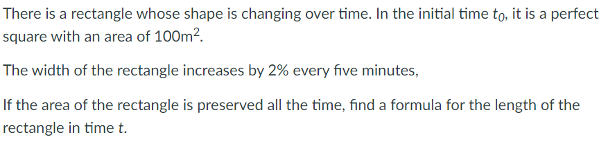 There is a rectangle whose shape is changing over time. In the initial time to, it is a perfect
square with an area of 10O0m2.
The width of the rectangle increases by 2% every five minutes,
If the area of the rectangle is preserved all the time, find a formula for the length of the
rectangle in time t.
