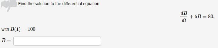 Find the solution to the differential equation
with B(1) = 100
B =
dB
dt
+ 5B = 80,