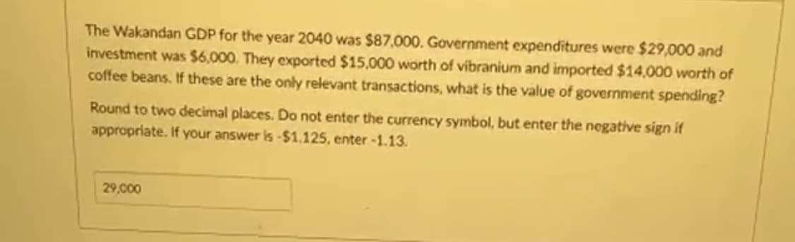 The Wakandan GDP for the year 2040 was $87,000. Government expenditures were $29,000 and
investment was $6,000. They exported $15,000 worth of vibranium and imported $14,000 worth of
coffee beans. If these are the only relevant transactions, what is the value of government spending?
Round to two decimal places. Do not enter the currency symbol, but enter the negative sign if
appropriate. If your answer is -$1.125, enter -1.13.
29,000