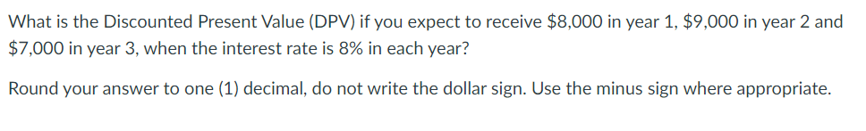 What is the Discounted Present Value (DPV) if you expect to receive $8,000 in year 1, $9,000 in year 2 and
$7,000 in year 3, when the interest rate is 8% in each year?
Round your answer to one (1) decimal, do not write the dollar sign. Use the minus sign where appropriate.
