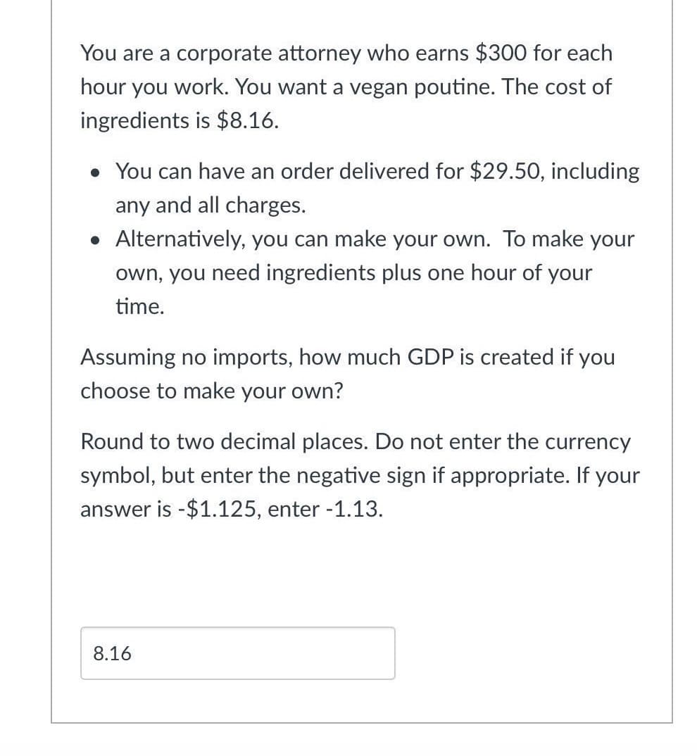 You are a corporate attorney who earns $300 for each
hour you work. You want a vegan poutine. The cost of
ingredients is $8.16.
• You can have an order delivered for $29.50, including
any and all charges.
• Alternatively, you can make your own. To make your
own, you need ingredients plus one hour of your
time.
Assuming no imports, how much GDP is created if you
choose to make your own?
Round to two decimal places. Do not enter the currency
symbol, but enter the negative sign if appropriate. If your
answer is -$1.125, enter -1.13.
8.16