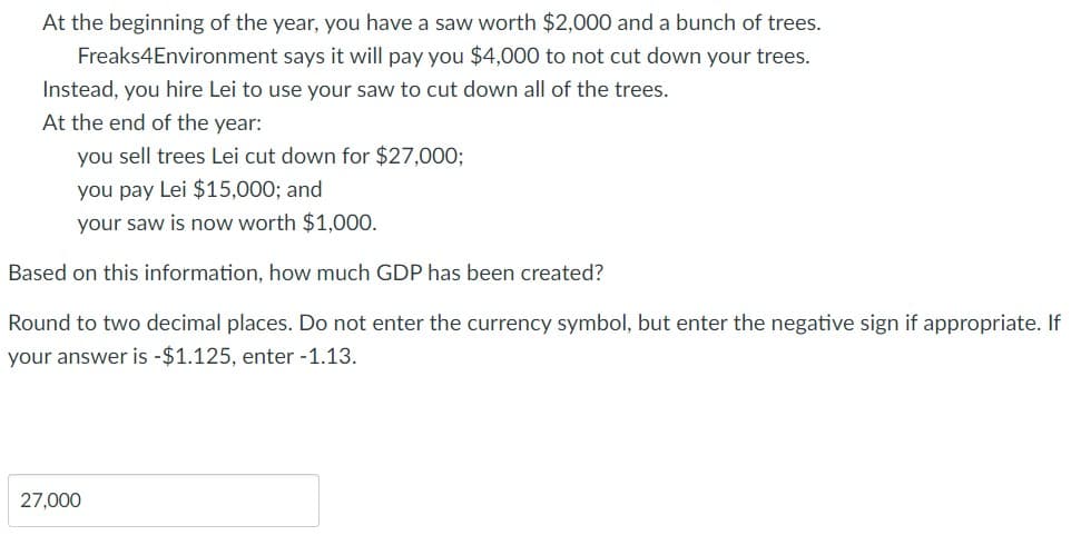 At the beginning of the year, you have a saw worth $2,000 and a bunch of trees.
says it will pay you $4,000 to not cut down your trees.
Freaks4Environment
Instead, you hire Lei to use your saw to cut down all of the trees.
At the end of the year:
you sell trees Lei cut down for $27,000;
you pay Lei $15,000; and
your saw is now worth $1,000.
Based on this information, how much GDP has been created?
Round to two decimal places. Do not enter the currency symbol, but enter the negative sign if appropriate. If
your answer is -$1.125, enter -1.13.
27,000