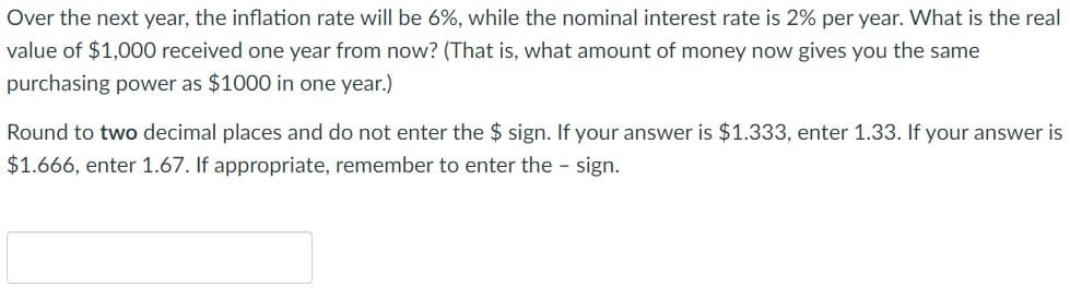 Over the next year, the inflation rate will be 6%, while the nominal interest rate is 2% per year. What is the real
value of $1,000 received one year from now? (That is, what amount of money now gives you the same
purchasing power as $1000 in one year.)
Round to two decimal places and do not enter the $ sign. If your answer is $1.333, enter 1.33. If your answer is
$1.666, enter 1.67. If appropriate, remember to enter the - sign.