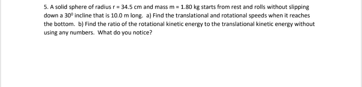 5. A solid sphere of radius r = 34.5 cm and mass m = 1.80 kg starts from rest and rolls without slipping
down a 30° incline that is 10.0 m long. a) Find the translational and rotational speeds when it reaches
the bottom. b) Find the ratio of the rotational kinetic energy to the translational kinetic energy without
using any numbers. What do you notice?
