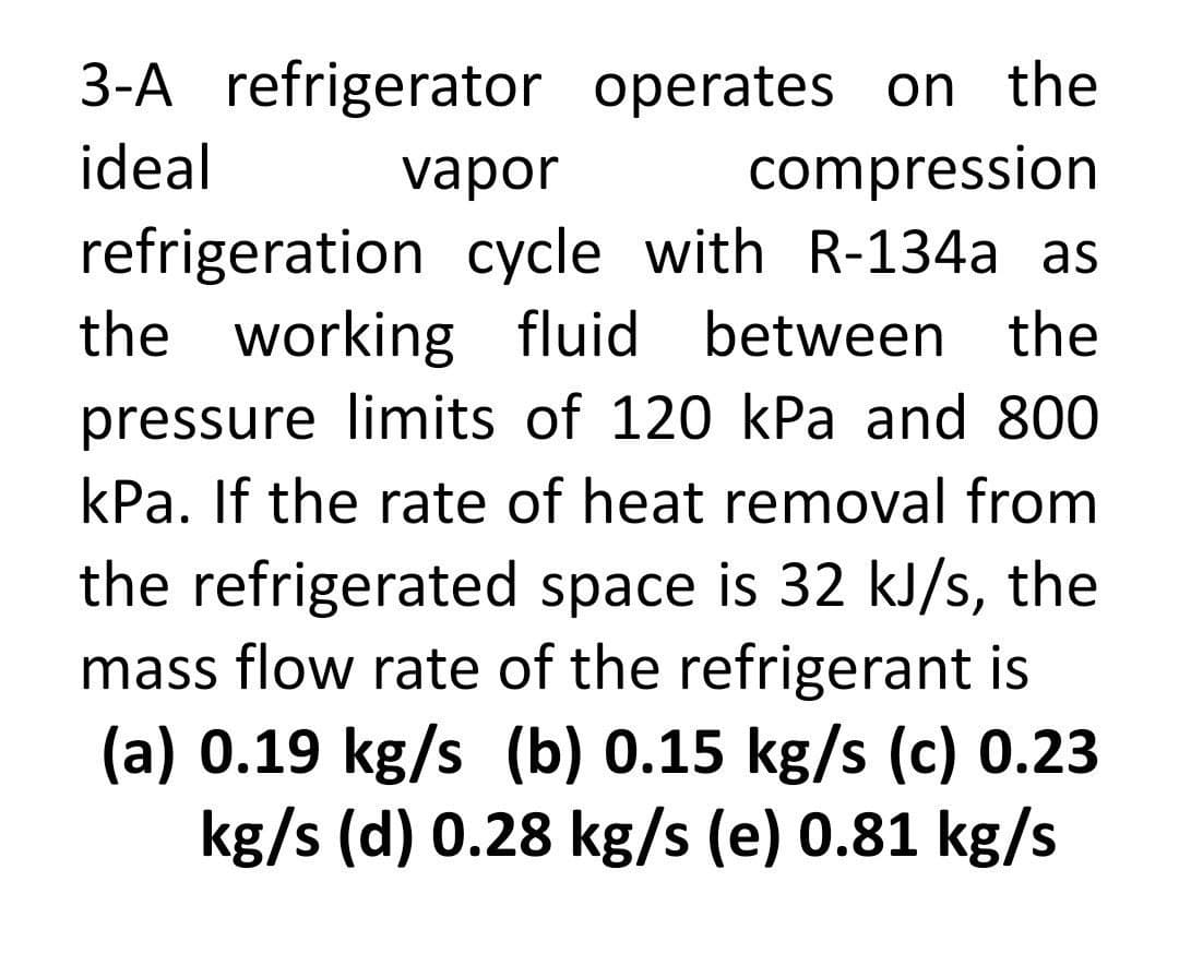 3-A refrigerator
operates on the
compression
ideal
vapor
refrigeration cycle with R-134a as
the working fluid between the
pressure limits of 120 kPa and 800
kPa. If the rate of heat removal from
the refrigerated space is 32 kJ/s, the
mass flow rate of the refrigerant is
(a) 0.19 kg/s (b) 0.15 kg/s (c) 0.23
kg/s (d) 0.28 kg/s (e) 0.81 kg/s