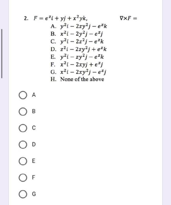 2. F = e²i+yj + x²yk,
A. y²i2zy2j-e²k
B. x²i2y2j-e²j
C. y²i2z²j-e²k
D. z²i2zy2j+e²k
E. y2i-zy2j- e²k
F. x2i-2xyj + e²j
G.
x²i-2xy2j-e²j
H. None of the above
A
О в
O
OD
OE
OF
O G
VXF =